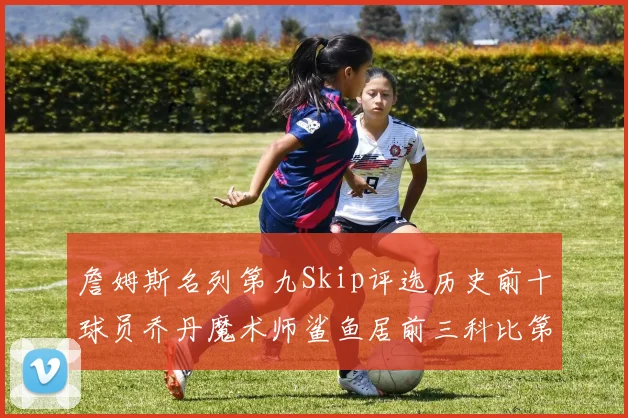 詹姆斯名列第九Skip评选历史前十球员乔丹魔术师鲨鱼居前三科比第七