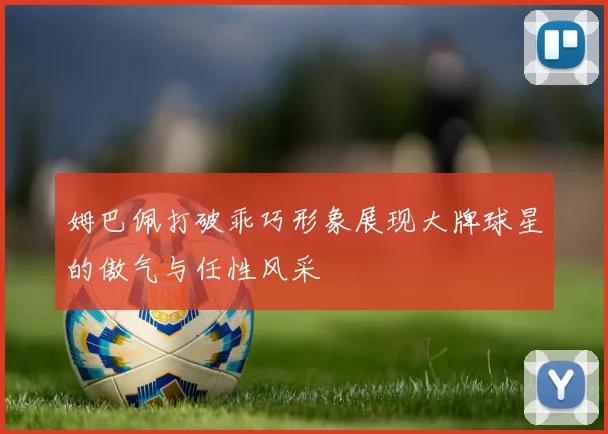 姆巴佩打破乖巧形象展现大牌球星的傲气与任性风采